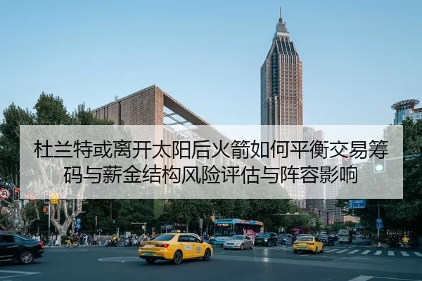 杜兰特或离开太阳后火箭如何平衡交易筹码与薪金结构风险评估与阵容影响