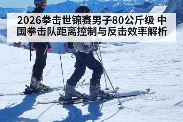 2026拳击世锦赛男子80公斤级 中国拳击队距离控制与反击效率解析