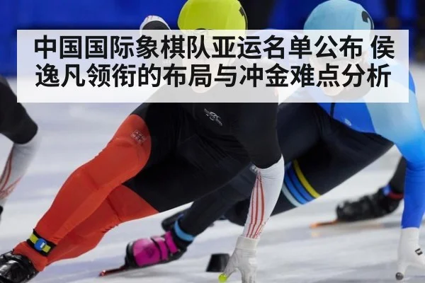 中国国际象棋队亚运名单公布 侯逸凡领衔的布局与冲金难点分析